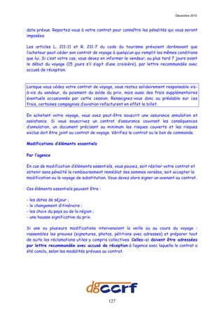 Décembre 2010



date prévue. Reportez-vous à votre contrat pour connaître les pénalités qui vous seront
imposées.

Les articles L. 211-11 et R. 211-7 du code du tourisme prévoient dorénavant que
l’acheteur peut céder son contrat de voyage à quelqu’un qui remplit les mêmes conditions
que lui. Si c’est votre cas, vous devez en informer le vendeur, au plus tard 7 jours avant
le début du voyage (15 jours s’il s’agit d’une croisière), par lettre recommandée avec
accusé de réception.



Lorsque vous cédez votre contrat de voyage, vous restez solidairement responsable vis-
à-vis du vendeur, du paiement du solde du prix, mais aussi des frais supplémentaires
éventuels occasionnés par cette cession. Renseignez-vous donc au préalable sur ces
frais, certaines compagnies d’aviation refacturent en effet le billet.

En achetant votre voyage, vous avez peut-être souscrit une assurance annulation et
assistance. Si vous souscrivez un contrat d’assurance couvrant les conséquences
d’annulation, un document précisant au minimum les risques couverts et les risques
exclus doit être joint au contrat de voyage. Vérifiez le contrat ou le bon de commande.

Modifications d’éléments essentiels

Par l’agence

En cas de modification d’éléments essentiels, vous pouvez, soit résilier votre contrat et
obtenir sans pénalité le remboursement immédiat des sommes versées, soit accepter la
modification ou le voyage de substitution. Vous devez alors signer un avenant au contrat.

Ces éléments essentiels peuvent être :

-   les dates de séjour ;
-   le changement d’itinéraire ;
-   les choix du pays ou de la région ;
-   une hausse significative du prix.

Si une ou plusieurs modifications intervenaient la veille ou au cours du voyage :
rassemblez les preuves (signatures, photos, pétitions avec adresses) et préparer tout
de suite les réclamations utiles y compris collectives. Celles-ci doivent être adressées
par lettre recommandée avec accusé de réception à l’agence avec laquelle le contrat a
été conclu, selon les modalités prévues au contrat.




                                           127
 