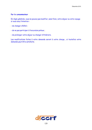 Décembre 2010




Par le consommateur

En règle générale, vous ne pouvez pas modifier, sans frais, votre séjour ou votre voyage
si vous avez l’intention :

- de changer d’hôtel ;

- de ne pas participer à l’excursion prévue ;

- de prolonger votre séjour ou changer d’itinéraire.

Les modifications faites à votre demande seront à votre charge... si toutefois votre
demande peut être satisfaite.




                                            128
 