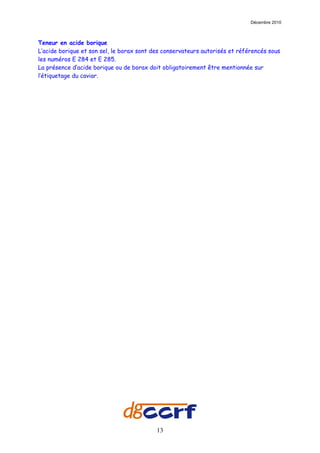 Décembre 2010



Teneur en acide borique
L’acide borique et son sel, le borax sont des conservateurs autorisés et référencés sous
les numéros E 284 et E 285.
La présence d’acide borique ou de borax doit obligatoirement être mentionnée sur
l’étiquetage du caviar.




                                           13
 