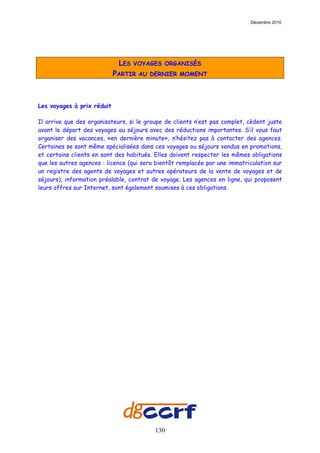 Décembre 2010




                             LES   VOYAGES ORGANISÉS
                            PARTIR   AU DERNIER MOMENT




Les voyages à prix réduit

Il arrive que des organisateurs, si le groupe de clients n’est pas complet, cèdent juste
avant le départ des voyages ou séjours avec des réductions importantes. S’il vous faut
organiser des vacances, «en dernière minute», n’hésitez pas à contacter des agences.
Certaines se sont même spécialisées dans ces voyages ou séjours vendus en promotions,
et certains clients en sont des habitués. Elles doivent respecter les mêmes obligations
que les autres agences : licence (qui sera bientôt remplacée par une immatriculation sur
un registre des agents de voyages et autres opérateurs de la vente de voyages et de
séjours), information préalable, contrat de voyage. Les agences en ligne, qui proposent
leurs offres sur Internet, sont également soumises à ces obligations.




                                          130
 