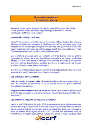Décembre 2010




                              LES VOYAGES ORGANISÉS
                               LES COFFRETS CADEAUX


Manque de temps, crainte de ne pas faire plaisir, panne d’inspiration, diversité de
l’offre…plusieurs raisons expliquent l’engouement pour ces coffrets cadeaux,
« pratiques » à offrir en toute occasion.

UN CONCEPT CADEAU ORIGINAL

Les coffrets cadeaux se présentent sous la forme d’une boîte qui comprend un catalogue
détaillant les prestations auxquelles le bénéficiaire du coffret peut avoir accès (liste
des prestataires et descriptif de la prestation offerte), ainsi qu’un chèque cadeau sans
valeur faciale. Le bénéficiaire du coffret-cadeau choisit donc une prestation et règle
l’établissement prestataire, sur place, avec le chèque cadeau.

Les prestations proposées dans ces coffrets sont très diverses mais en général
regroupées par thème : les séjours (au château, en hôtellerie de charme, en chambre
d’hôtes…), le bien –être (soins en thalasso ou en instituts de beauté…), les activités
sportives insolites (parachutisme, conduite sportive…), la gastronomie, les travaux
pratiques (cours de cuisine, séance d’œnologie…).

En outre, les coffrets cadeaux peuvent convenir à tous les budgets et à tous les profils
en raison de la variété des prestations et des tarifs proposés.

LES CONSEILS D’UTILISATION

> Ne pas tarder à réserver après réception du coffret afin de vraiment choisir la
date de réalisation de l’événement et de ne pas se limiter aux places restantes
proposées par le prestataire

> Regarder attentivement la date de validité de l’offre – plus d’un an en général – pour
éviter les déconvenues de la réservation au dernier moment (plus de disponibilités, liste
d’attentes…)

LES COFFRETS CADEAUX DE VOYAGES & SEJOURS

Depuis la loi n°2009-888 du 22 juillet 2009 de modernisation et de développement des
services touristiques, les éditeurs de coffrets cadeaux incluant des prestations entrant
dans le champ du code du tourisme sont soumis aux dispositions de ce code relatives à la
vente de voyages et de séjours (article L.211-1). Ils sont donc notamment tenus de
s’immatriculer au registre des agents de voyages, avec ce que ce régime juridique induit




                                           132
 