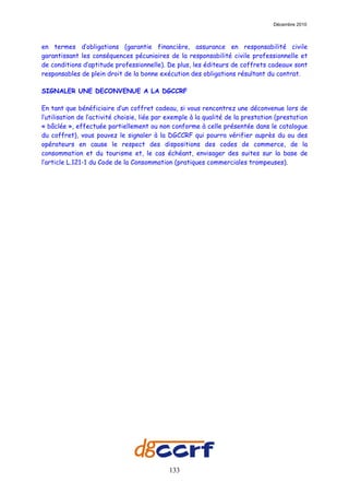 Décembre 2010



en termes d’obligations (garantie financière, assurance en responsabilité civile
garantissant les conséquences pécuniaires de la responsabilité civile professionnelle et
de conditions d’aptitude professionnelle). De plus, les éditeurs de coffrets cadeaux sont
responsables de plein droit de la bonne exécution des obligations résultant du contrat.

SIGNALER UNE DECONVENUE A LA DGCCRF

En tant que bénéficiaire d’un coffret cadeau, si vous rencontrez une déconvenue lors de
l’utilisation de l’activité choisie, liée par exemple à la qualité de la prestation (prestation
« bâclée », effectuée partiellement ou non conforme à celle présentée dans le catalogue
du coffret), vous pouvez le signaler à la DGCCRF qui pourra vérifier auprès du ou des
opérateurs en cause le respect des dispositions des codes de commerce, de la
consommation et du tourisme et, le cas échéant, envisager des suites sur la base de
l’article L.121-1 du Code de la Consommation (pratiques commerciales trompeuses).




                                             133
 