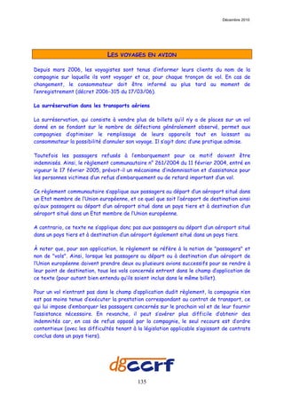 Décembre 2010




                              LES   VOYAGES EN AVION

Depuis mars 2006, les voyagistes sont tenus d’informer leurs clients du nom de la
compagnie sur laquelle ils vont voyager et ce, pour chaque tronçon de vol. En cas de
changement, le consommateur doit être informé au plus tard au moment de
l’enregistrement (décret 2006-315 du 17/03/06).

La surréservation dans les transports aériens

La surréservation, qui consiste à vendre plus de billets qu’il n’y a de places sur un vol
donné en se fondant sur le nombre de défections généralement observé, permet aux
compagnies d’optimiser le remplissage de leurs appareils tout en laissant au
consommateur la possibilité d’annuler son voyage. Il s’agit donc d’une pratique admise.

Toutefois les passagers refusés à l’embarquement pour ce motif doivent être
indemnisés. Ainsi, le règlement communautaire n° 261/2004 du 11 février 2004, entré en
vigueur le 17 février 2005, prévoit-il un mécanisme d’indemnisation et d’assistance pour
les personnes victimes d’un refus d’embarquement ou de retard important d’un vol.

Ce règlement communautaire s’applique aux passagers au départ d’un aéroport situé dans
un Etat membre de l’Union européenne, et ce quel que soit l’aéroport de destination ainsi
qu’aux passagers au départ d’un aéroport situé dans un pays tiers et à destination d’un
aéroport situé dans un Etat membre de l’Union européenne.

A contrario, ce texte ne s’applique donc pas aux passagers au départ d’un aéroport situé
dans un pays tiers et à destination d’un aéroport également situé dans un pays tiers.

À noter que, pour son application, le règlement se réfère à la notion de "passagers" et
non de "vols". Ainsi, lorsque les passagers au départ ou à destination d’un aéroport de
l’Union européenne doivent prendre deux ou plusieurs avions successifs pour se rendre à
leur point de destination, tous les vols concernés entrent dans le champ d’application de
ce texte (pour autant bien entendu qu’ils soient inclus dans le même billet).

Pour un vol n’entrant pas dans le champ d’application dudit règlement, la compagnie n’en
est pas moins tenue d’exécuter la prestation correspondant au contrat de transport, ce
qui lui impose d’embarquer les passagers concernés sur le prochain vol et de leur fournir
l’assistance nécessaire. En revanche, il peut s’avérer plus difficile d’obtenir des
indemnités car, en cas de refus opposé par la compagnie, le seul recours est d’ordre
contentieux (avec les difficultés tenant à la législation applicable s’agissant de contrats
conclus dans un pays tiers).




                                           135
 