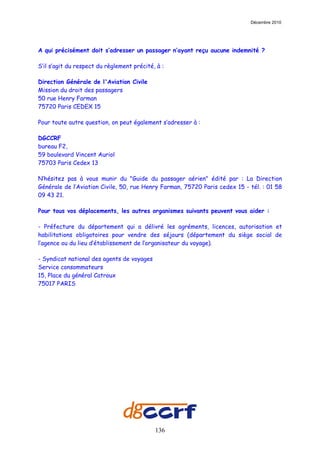 Décembre 2010




A qui précisément doit s’adresser un passager n’ayant reçu aucune indemnité ?

S’il s’agit du respect du règlement précité, à :

Direction Générale de l'Aviation Civile
Mission du droit des passagers
50 rue Henry Farman
75720 Paris CEDEX 15

Pour toute autre question, on peut également s’adresser à :

DGCCRF
bureau F2,
59 boulevard Vincent Auriol
75703 Paris Cedex 13

N’hésitez pas à vous munir du "Guide du passager aérien" édité par : La Direction
Générale de l’Aviation Civile, 50, rue Henry Farman, 75720 Paris cedex 15 - tél. : 01 58
09 43 21.

Pour tous vos déplacements, les autres organismes suivants peuvent vous aider :

- Préfecture du département qui a délivré les agréments, licences, autorisation et
habilitations obligatoires pour vendre des séjours (département du siège social de
l’agence ou du lieu d’établissement de l’organisateur du voyage).

- Syndicat national des agents de voyages
Service consommateurs
15, Place du général Catroux
75017 PARIS




                                            136
 