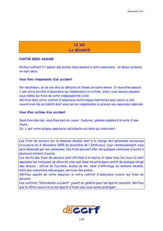 Décembre 2010




                                        LE   SKI
                                   LA   SÉCURITÉ

PARTIR BIEN ASSURE

Partez confiant à l'assaut des pistes, mais pensez à votre assurance… un skieur prévenu
en vaut deux.

Vous êtes responsable d’un accident

Par malchance, un de vos skis se détache et blesse un autre skieur. Si vous êtes assuré,
c'est votre société d'assurance qui indemnisera la victime, sinon, vous devrez assumer
vous-même les frais de votre responsabilité civile.
Vérifiez donc votre contrat d'assurance multirisques habitation pour savoir si elle
couvre bien les accidents dont vous seriez responsable ou prenez une assurance spéciale.

Vous êtes victime d’un accident

Dans bien des cas, vous êtes seul en cause : foulures, jambes cassées à la suite d'une
chute.
Ici, c'est votre propre assurance individuelle accident qui intervient.



Les frais de secours sur le domaine skiable sont à la charge des personnes secourues
(circulaire du 4 décembre 1990 du ministère de l'Intérieur). Leur remboursement vous
sera demandé par les communes. Ces frais peuvent aller de quelques centaines d'euros à
plusieurs milliers d'euros.
Les tarifs des frais de secours sont affichés à la mairie et dans tous les lieux où sont
apposées les consignes de sécurité ainsi que dans les principaux points de passage obligé
des skieurs : office de tourisme, écoles de ski, zone d'affichage du domaine skiable,
halls des remontées mécaniques, services des pistes…
Vérifiez auprès de votre assureur si votre contrat d'assurance couvre les frais de
secours.
Les contrats "Individuelle accident" jouent en général pour les sports courants. Vérifiez
que le vôtre couvre le ou les sports d'hiver que vous voulez pratiquer.




                                             138
 