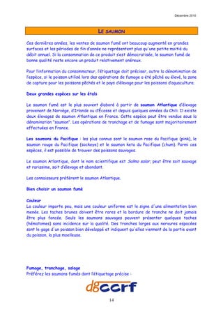 Décembre 2010




                                      LE   SAUMON

Ces dernières années, les ventes de saumon fumé ont beaucoup augmenté en grandes
surfaces et les périodes de fin d’année ne représentent plus qu'une petite moitié du
débit annuel. Si la consommation de ce produit s’est démocratisée, le saumon fumé de
bonne qualité reste encore un produit relativement onéreux.

Pour l’information du consommateur, l’étiquetage doit préciser, outre la dénomination de
l’espèce, si le poisson utilisé lors des opérations de fumage a été pêché ou élevé, la zone
de capture pour les poissons pêchés et le pays d’élevage pour les poissons d’aquaculture.

Deux grandes espèces sur les étals

Le saumon fumé est le plus souvent élaboré à partir de saumon Atlantique d’élevage
provenant de Norvège, d’Irlande ou d’Écosse et depuis quelques années du Chili. Il existe
deux élevages de saumon Atlantique en France. Cette espèce peut être vendue sous la
dénomination "saumon". Les opérations de tranchage et de fumage sont majoritairement
effectuées en France.

Les saumons du Pacifique : les plus connus sont le saumon rose du Pacifique (pink), le
saumon rouge du Pacifique (sockeye) et le saumon keta du Pacifique (chum). Parmi ces
espèces, il est possible de trouver des poissons sauvages.

Le saumon Atlantique, dont le nom scientifique est Salmo salar, peut être soit sauvage
et rarissime, soit d’élevage et abondant.

Les connaisseurs préfèrent le saumon Atlantique.

Bien choisir un saumon fumé

Couleur
La couleur importe peu, mais une couleur uniforme est le signe d'une alimentation bien
menée. Les taches brunes doivent être rares et la bordure de tranche ne doit jamais
être plus foncée. Seuls les saumons sauvages peuvent présenter quelques taches
(hématomes) sans incidence sur la qualité. Des tranches larges aux nervures espacées
sont le gage d'un poisson bien développé et indiquent qu'elles viennent de la partie avant
du poisson, la plus moelleuse.




Fumage, tranchage, salage
Préférez les saumons fumés dont l’étiquetage précise :




                                            14
 