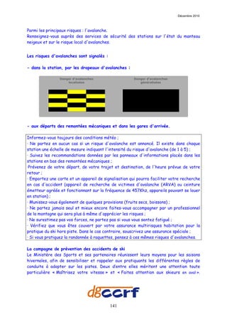 Décembre 2010



Parmi les principaux risques : l'avalanche.
Renseignez-vous auprès des services de sécurité des stations sur l'état du manteau
neigeux et sur le risque local d'avalanches.


Les risques d'avalanches sont signalés :

- dans la station, par les drapeaux d'avalanches :

                Danger d'avalanches                    Danger d'avalanches
                    localisées                            généralisées




- aux départs des remontées mécaniques et dans les gares d'arrivée.

Informez-vous toujours des conditions météo ;
· Ne partez en aucun cas si un risque d'avalanche est annoncé. Il existe dans chaque
station une échelle de mesure indiquant l'intensité du risque d'avalanche (de 1 à 5) ;
· Suivez les recommandations données par les panneaux d'informations placés dans les
stations en bas des remontées mécaniques ;
·Prévenez de votre départ, de votre trajet et destination, de l'heure prévue de votre
retour ;
· Emportez une carte et un appareil de signalisation qui pourra faciliter votre recherche
en cas d'accident (appareil de recherche de victimes d'avalanche (ARVA) ou ceinture
émetteur agréée et fonctionnant sur la fréquence de 457Khz, appareils pouvant se louer
en station) ;
· Munissez-vous également de quelques provisions (fruits secs, boissons) ;
· Ne partez jamais seul et mieux encore faites-vous accompagner par un professionnel
de la montagne qui sera plus à même d'apprécier les risques ;
· Ne surestimez pas vos forces, ne partez pas si vous vous sentez fatigué ;
· Vérifiez que vous êtes couvert par votre assurance multirisques habitation pour la
pratique du ski hors piste. Dans le cas contraire, souscrivez une assurance spéciale ;
· Si vous pratiquez la randonnée à raquettes, pensez à ces mêmes risques d'avalanches.

La campagne de prévention des accidents de ski
Le Ministère des Sports et ses partenaires réunissent leurs moyens pour les saisons
hivernales, afin de sensibiliser et rappeler aux pratiquants les différentes règles de
conduite à adopter sur les pistes. Deux d’entre elles méritent une attention toute
particulière « Maîtrisez votre vitesse » et « Faites attention aux skieurs en aval ».




                                           141
 