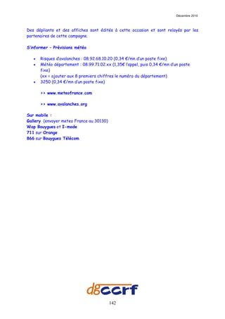 Décembre 2010



Des dépliants et des affiches sont édités à cette occasion et sont relayés par les
partenaires de cette campagne.

S’informer – Prévisions météo

   •   Risques d’avalanches : 08.92.68.10.20 (0,34 €/mn d’un poste fixe)
   •   Météo département : 08.99.71.02.xx (1,35€ l’appel, puis 0,34 €/mn d’un poste
       fixe)
       (xx = ajouter aux 8 premiers chiffres le numéro du département)
   •   3250 (0,34 €/mn d’un poste fixe)

       >> www.meteofrance.com

       >> www.avalanches.org

Sur mobile :
Gallery (envoyer meteo France au 30130)
Wap Bouygues et I-mode
711 sur Orange
866 sur Bouygues Télécom




                                          142
 
