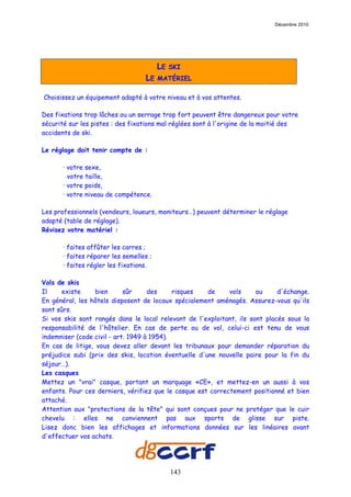 Décembre 2010




                                         LE   SKI
                                   LE    MATÉRIEL

Choisissez un équipement adapté à votre niveau et à vos attentes.

Des fixations trop lâches ou un serrage trop fort peuvent être dangereux pour votre
sécurité sur les pistes : des fixations mal réglées sont à l'origine de la moitié des
accidents de ski.

Le réglage doit tenir compte de :

       · votre sexe,
         votre taille,
       · votre poids,
       · votre niveau de compétence.

Les professionnels (vendeurs, loueurs, moniteurs…) peuvent déterminer le réglage
adapté (table de réglage).
Révisez votre matériel :

       · faites affûter les carres ;
       · faites réparer les semelles ;
       · faites régler les fixations.

Vols de skis
Il     existe     bien      sûr     des     risques   de     vols     ou     d'échange.
En général, les hôtels disposent de locaux spécialement aménagés. Assurez-vous qu'ils
sont sûrs.
Si vos skis sont rangés dans le local relevant de l'exploitant, ils sont placés sous la
responsabilité de l'hôtelier. En cas de perte ou de vol, celui-ci est tenu de vous
indemniser (code civil - art. 1949 à 1954).
En cas de litige, vous devez aller devant les tribunaux pour demander réparation du
préjudice subi (prix des skis, location éventuelle d'une nouvelle paire pour la fin du
séjour…).
Les casques
Mettez un "vrai" casque, portant un marquage «CE», et mettez-en un aussi à vos
enfants. Pour ces derniers, vérifiez que le casque est correctement positionné et bien
attaché.
Attention aux "protections de la tête" qui sont conçues pour ne protéger que le cuir
chevelu : elles ne conviennent pas aux sports de glisse sur piste.
Lisez donc bien les affichages et informations données sur les linéaires avant
d'effectuer vos achats.




                                              143
 