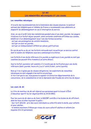 Décembre 2010




                                          LE   SKI
                   LES   REMONTÉES MÉCANIQUES ET LES COURS

Les remontées mécaniques

A la suite des recommandations de la Commission des clauses abusives, le syndicat
national des téléphériques et téléskis de France a recommandé à ses adhérents un
dispositif de dédommagement en cas d'interruption du service.

Ainsi, en cas d'arrêt total des installations pendant plus d'une demi-journée, les usagers
titulaires d'un forfait séjour peuvent, selon certaines conditions affichées aux caisses,
bénéficier d'un dédommagement sous l'une des formes suivantes :
· soit par une prolongation de validité immédiate,
· soit par un avoir en journée,
· soit par un remboursement différé sur pièces justificatives.

En cas de perte ou de vol, les forfaits retrouvés sont recueillis par un service central
dont le numéro de téléphone vous sera communiqué à la station.

Les forfaits d'une durée inférieure à la journée ou supérieure à une journée ne sont pas
cessibles (ne peuvent être transmis à un autre skieur).

Seul le forfait journalier est cessible s'il n'existe pas de tarification pour une durée
inférieure (demi-journée, heure etc.) ou à l'unité (ticket, carte à points).

Bien qu'il ne s'agisse pas de clauses obligatoires, les exploitants de remontées
mécaniques se sont engagés à les mettre en pratique.
Si tel n'est pas le cas, vous pouvez le signaler à la Direction départementale de la
concurrence, de la consommation et de la répression des fraudes de votre lieu de séjour.




Les cours de ski

Le titre de moniteur de ski est réservé aux personnes ayant le brevet d'État
d'éducateur sportif du 1er degré (arrêté du 29.10.1982).

Pour les cours de ski alpin ou de fond, la DGCCRF contrôle si les écoles de ski affichent,
dans les lieux où elles reçoivent le public :
· leur tarif détaillé : prix des cours individuels ou collectifs selon la durée, pour enfants
et pour adultes ;
· le nombre maximum d'élèves par niveau de cours collectif adultes et enfants (en
moyenne 10 à 12 personnes).




                                             144
 