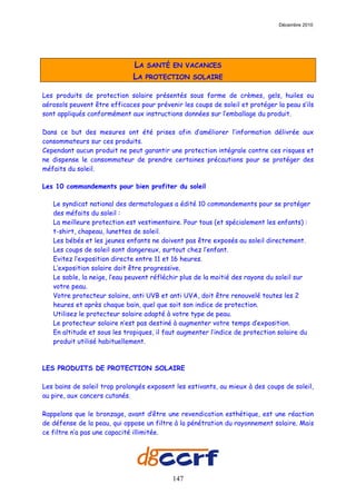 Décembre 2010




                              LA SANTÉ EN VACANCES
                              LA PROTECTION SOLAIRE

Les produits de protection solaire présentés sous forme de crèmes, gels, huiles ou
aérosols peuvent être efficaces pour prévenir les coups de soleil et protéger la peau s’ils
sont appliqués conformément aux instructions données sur l‘emballage du produit.

Dans ce but des mesures ont été prises afin d’améliorer l’information délivrée aux
consommateurs sur ces produits.
Cependant aucun produit ne peut garantir une protection intégrale contre ces risques et
ne dispense le consommateur de prendre certaines précautions pour se protéger des
méfaits du soleil.

Les 10 commandements pour bien profiter du soleil

   Le syndicat national des dermatologues a édité 10 commandements pour se protéger
   des méfaits du soleil :
   La meilleure protection est vestimentaire. Pour tous (et spécialement les enfants) :
   t-shirt, chapeau, lunettes de soleil.
   Les bébés et les jeunes enfants ne doivent pas être exposés au soleil directement.
   Les coups de soleil sont dangereux, surtout chez l’enfant.
   Evitez l’exposition directe entre 11 et 16 heures.
   L’exposition solaire doit être progressive.
   Le sable, la neige, l’eau peuvent réfléchir plus de la moitié des rayons du soleil sur
   votre peau.
   Votre protecteur solaire, anti UVB et anti UVA, doit être renouvelé toutes les 2
   heures et après chaque bain, quel que soit son indice de protection.
   Utilisez le protecteur solaire adapté à votre type de peau.
   Le protecteur solaire n’est pas destiné à augmenter votre temps d’exposition.
   En altitude et sous les tropiques, il faut augmenter l’indice de protection solaire du
   produit utilisé habituellement.



LES PRODUITS DE PROTECTION SOLAIRE

Les bains de soleil trop prolongés exposent les estivants, au mieux à des coups de soleil,
au pire, aux cancers cutanés.

Rappelons que le bronzage, avant d’être une revendication esthétique, est une réaction
de défense de la peau, qui oppose un filtre à la pénétration du rayonnement solaire. Mais
ce filtre n’a pas une capacité illimitée.




                                           147
 