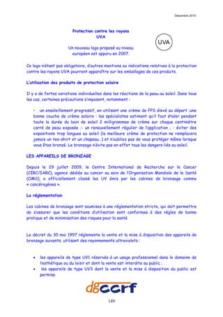 Décembre 2010




                        Protection contre les rayons
                                    UVA

                      Un nouveau logo proposé au niveau
                       européen est apparu en 2007.

Ce logo n’étant pas obligatoire, d’autres mentions ou indications relatives à la protection
contre les rayons UVA pourront apparaître sur les emballages de ces produits.

L’utilisation des produits de protection solaire

Il y a de fortes variations individuelles dans les réactions de la peau au soleil. Dans tous
les cas, certaines précautions s’imposent, notamment :

   • un ensoleillement progressif, en utilisant une crème de FPS élevé au départ ;une
   bonne couche de crème solaire : les spécialistes estiment qu’il faut étaler pendant
   toute la durée du bain de soleil 2 milligrammes de crème sur chaque centimètre
   carré de peau exposée ;- un renouvellement régulier de l’application ; - éviter des
   expositions trop longues au soleil (la meilleure crème de protection ne remplacera
   jamais un tee-shirt et un chapeau…) et n’oubliez pas de vous protéger même lorsque
   vous êtes bronzé. Le bronzage n’évite pas en effet tous les dangers liés au soleil.

LES APPAREILS DE BRONZAGE

Depuis le 29 juillet 2009, le Centre International de Recherche sur le Cancer
(CIRC/IARC), agence dédiée au cancer au sein de l’Organisation Mondiale de la Santé
(OMS), a officiellement classé les UV émis par les cabines de bronzage comme
« cancérogènes ».

La réglementation

Les cabines de bronzage sont soumises à une réglementation stricte, qui doit permettre
de s’assurer que les conditions d’utilisation sont conformes à des règles de bonne
pratique et de minimisation des risques pour la santé



Le décret du 30 mai 1997 réglemente la vente et la mise à disposition des appareils de
bronzage suivants, utilisant des rayonnements ultraviolets :



   •   les appareils de type UV1 réservés à un usage professionnel dans le domaine de
       l’esthétique ou du loisir et dont la vente est interdite au public ;
   •    les appareils de type UV3 dont la vente et la mise à disposition du public est
       permise.




                                            149
 