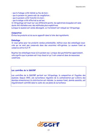 Décembre 2010



- que le fumage a été réalisé au feu de bois ;
- que le poisson n’a jamais subi de congélation ;
- que le poisson a été tranché à la main ;
- que le salage a été effectué au sel sec.
Si l’étiquetage est muet sur ces différents points, les opérations évoquées ont sans
doute été réalisées avec des méthodes plus expéditives.
Lorsque le saumon est vendu décongelé, ce traitement est indiqué sur l’étiquetage.

Composition
Évitez les produits où du sucre apparaît dans la liste des ingrédients.

Emballage
Si vous optez pour les produits vendus préemballés, méfiez-vous des emballages sous-
vide qui ne sont pas conservés dans des enceintes réfrigérées. Le saumon fumé se
conserve entre 0 et 4°.

Rejetez les emballages mous où le poisson sue. Lorsque des gouttelettes apparaissent,
cela signifie que le poisson est trop chaud et qu'il est conservé dans de mauvaises
conditions.




Les contrôles de la DGCCRF

Les contrôles de la DGCCRF portent sur l’étiquetage, la composition et l’hygiène des
saumons. Depuis 1993, une surveillance régulière de la contamination par Listeria des
denrées alimentaires à la distribution est réalisée. Le saumon fumé, denrée sensible, est
régulièrement contrôlé dans le cadre de ces plans de surveillance.




                                            15
 