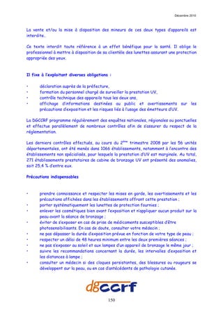 Décembre 2010



La vente et/ou la mise à disposition des mineurs de ces deux types d’appareils est
interdite..

Ce texte interdit toute référence à un effet bénéfique pour la santé. Il oblige le
professionnel à mettre à disposition de sa clientèle des lunettes assurant une protection
appropriée des yeux.



Il fixe à l’exploitant diverses obligations :

•      déclaration auprès de la préfecture,
•      formation du personnel chargé de surveiller la prestation UV,
•      contrôle technique des appareils tous les deux ans,
•      affichage d’informations destinées au public et avertissements sur les
       précautions d’exposition et les risques liés à l’usage des émetteurs d’UV.

La DGCCRF programme régulièrement des enquêtes nationales, régionales ou ponctuelles
et effectue parallèlement de nombreux contrôles afin de s’assurer du respect de la
réglementation.

Les derniers contrôles effectués, au cours du 2ème trimestre 2008 par les 56 unités
départementales, ont été menés dans 1066 établissements, notamment à l’encontre des
établissements non spécialisés, pour lesquels la prestation d’UV est marginale. Au total,
271 établissements prestataires de cabine de bronzage UV ont présenté des anomalies,
soit 25,4 % d’entre eux.

Précautions indispensables



•      prendre connaissance et respecter les mises en garde, les avertissements et les
       précautions affichées dans les établissements offrant cette prestation ;
•      porter systématiquement les lunettes de protection fournies ;
•      enlever les cosmétiques bien avant l’exposition et n’appliquer aucun produit sur la
       peau avant la séance de bronzage ;
•      éviter de s’exposer en cas de prise de médicaments susceptibles d’être
       photosensibilisants. En cas de doute, consulter votre médecin ;
•      ne pas dépasser la durée d’exposition prévue en fonction de votre type de peau ;
•      respecter un délai de 48 heures minimum entre les deux premières séances ;
•      ne pas s’exposer au soleil et aux lampes d’un appareil de bronzage le même jour ;
•      suivre les recommandations concernant la durée, les intervalles d’exposition et
       les distances à lampe ;
•      consulter un médecin si des cloques persistantes, des blessures ou rougeurs se
       développent sur la peau, ou en cas d’antécédents de pathologie cutanée.




                                           150
 