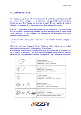 Décembre 2010




LES LUNETTES DE SOLEIL



Yeux fragiles ou pas, il vous est vivement conseillé de porter des lunettes de soleil, à la
mer comme à la montagne où la luminosité est particulièrement importante.
Sachez que pour être fiables vos lunettes de soleil doivent répondre à certaines
exigences : le marquage CE et l’accompagnement d’une notice d’information.

Depuis le 1er juillet 1995, les lunettes solaires - ou leur emballage si c’est impossible sur
l’article lui-même - doivent obligatoirement porter le marquage «CE» de façon visible,
lisible, indélébile, ce qui constitue une présomption de conformité aux règles
communautaires de sécurité.

Elles doivent être accompagnées d’une notice d’information détaillée, rédigée en
français.

Celle-ci doit mentionner le pouvoir filtrant (classe de protection) de vos verres. Leur
résistance (incassable ou non) peut également être indiquée.
Afin de rendre immédiatement compréhensible pour le consommateur le classement des
filtres solaires, le Groupement des Industries Françaises de l’Optique (GIFO) préconise
l’utilisation des 5 pictogrammes ci-dessous, correspondant aux 5 niveaux de protection.




                                            151
 