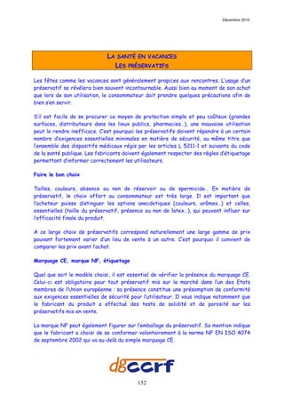 Décembre 2010




                             LA   SANTÉ EN VACANCES
                                  LES   PRÉSERVATIFS

Les fêtes comme les vacances sont généralement propices aux rencontres. L’usage d’un
préservatif se révélera bien souvent incontournable. Aussi bien au moment de son achat
que lors de son utilisation, le consommateur doit prendre quelques précautions afin de
bien s’en servir.

S’il est facile de se procurer ce moyen de protection simple et peu coûteux (grandes
surfaces, distributeurs dans les lieux publics, pharmacies…), une mauvaise utilisation
peut le rendre inefficace. C’est pourquoi les préservatifs doivent répondre à un certain
nombre d’exigences essentielles minimales en matière de sécurité, au même titre que
l’ensemble des dispositifs médicaux régis par les articles L 5211-1 et suivants du code
de la santé publique. Les fabricants doivent également respecter des règles d’étiquetage
permettant d’informer correctement les utilisateurs.

Faire le bon choix

Tailles, couleurs, absence ou non de réservoir ou de spermicide… En matière de
préservatif, le choix offert au consommateur est très large. Il est important que
l’acheteur puisse distinguer les options anecdotiques (couleurs, arômes…) et celles,
essentielles (taille du préservatif, présence ou non de latex…), qui peuvent influer sur
l’efficacité finale du produit.

A ce large choix de préservatifs correspond naturellement une large gamme de prix
pouvant fortement varier d’un lieu de vente à un autre. C’est pourquoi il convient de
comparer les prix avant l’achat.

Marquage CE, marque NF, étiquetage

Quel que soit le modèle choisi, il est essentiel de vérifier la présence du marquage CE.
Celui-ci est obligatoire pour tout préservatif mis sur le marché dans l’un des Etats
membres de l’Union européenne : sa présence constitue une présomption de conformité
aux exigences essentielles de sécurité pour l’utilisateur. Il vous indique notamment que
le fabricant du produit a effectué des tests de solidité et de porosité sur les
préservatifs mis en vente.

La marque NF peut également figurer sur l’emballage du préservatif. Sa mention indique
que le fabricant a choisi de se conformer volontairement à la norme NF EN ISO 4074
de septembre 2002 qui va au-delà du simple marquage CE.




                                          152
 