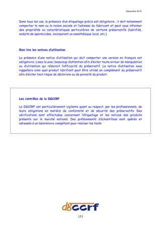Décembre 2010



Dans tous les cas, la présence d’un étiquetage précis est obligatoire ; il doit notamment
comporter le nom ou la raison sociale et l’adresse du fabricant et peut vous informer
des propriétés ou caractéristiques particulières de certains préservatifs (lubrifiés,
enduits de spermicides, incorporant un anesthésique local, etc.)




Bien lire les notices d’utilisation

La présence d’une notice d’utilisation qui doit comporter une version en français est
obligatoire. Lisez-la avec beaucoup d’attention afin d’éviter toute erreur de manipulation
ou d’utilisation qui réduirait l’efficacité du préservatif. La notice d’utilisation vous
rappellera ainsi quel produit lubrifiant peut être utilisé en complément du préservatif
afin d’éviter tout risque de déchirure ou de porosité du produit.




Les contrôles de la DGCCRF

La DGCCRF est particulièrement vigilante quant au respect, par les professionnels, de
leurs obligations en matière de conformité et de sécurité des préservatifs. Des
vérifications sont effectuées concernant l’étiquetage et les notices des produits
présents sur le marché national. Des prélèvements d’échantillons sont opérés et
adressés à un laboratoire compétent pour réaliser les tests




                                           153
 
