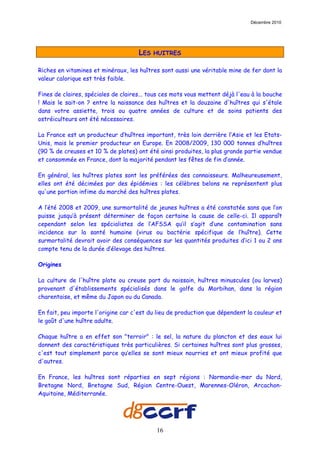 Décembre 2010




                                     LES   HUITRES

Riches en vitamines et minéraux, les huîtres sont aussi une véritable mine de fer dont la
valeur calorique est très faible.

Fines de claires, spéciales de claires... tous ces mots vous mettent déjà l'eau à la bouche
! Mais le sait-on ? entre la naissance des huîtres et la douzaine d'huîtres qui s'étale
dans votre assiette, trois ou quatre années de culture et de soins patients des
ostréiculteurs ont été nécessaires.

La France est un producteur d’huîtres important, très loin derrière l’Asie et les Etats-
Unis, mais le premier producteur en Europe. En 2008/2009, 130 000 tonnes d’huîtres
(90 % de creuses et 10 % de plates) ont été ainsi produites, la plus grande partie vendue
et consommée en France, dont la majorité pendant les fêtes de fin d’année.

En général, les huîtres plates sont les préférées des connaisseurs. Malheureusement,
elles ont été décimées par des épidémies : les célèbres belons ne représentent plus
qu'une portion infime du marché des huîtres plates.

A l’été 2008 et 2009, une surmortalité de jeunes huîtres a été constatée sans que l’on
puisse jusqu’à présent déterminer de façon certaine la cause de celle-ci. Il apparaît
cependant selon les spécialistes de l’AFSSA qu’il s’agit d’une contamination sans
incidence sur la santé humaine (virus ou bactérie spécifique de l’huître). Cette
surmortalité devrait avoir des conséquences sur les quantités produites d’ici 1 ou 2 ans
compte tenu de la durée d’élevage des huîtres.

Origines

La culture de l'huître plate ou creuse part du naissain, huîtres minuscules (ou larves)
provenant d'établissements spécialisés dans le golfe du Morbihan, dans la région
charentaise, et même du Japon ou du Canada.

En fait, peu importe l'origine car c'est du lieu de production que dépendent la couleur et
le goût d'une huître adulte.

Chaque huître a en effet son "terroir" : le sel, la nature du plancton et des eaux lui
donnent des caractéristiques très particulières. Si certaines huîtres sont plus grosses,
c'est tout simplement parce qu’elles se sont mieux nourries et ont mieux profité que
d'autres.

En France, les huîtres sont réparties en sept régions : Normandie-mer du Nord,
Bretagne Nord, Bretagne Sud, Région Centre-Ouest, Marennes-Oléron, Arcachon-
Aquitaine, Méditerranée.




                                            16
 