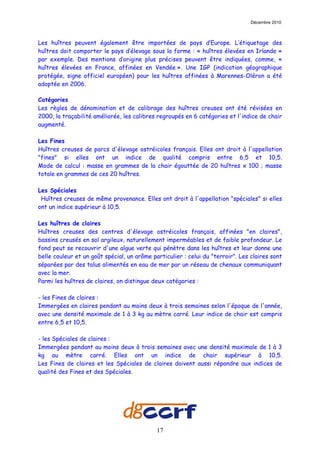 Décembre 2010



Les huîtres peuvent également être importées de pays d’Europe. L’étiquetage des
huîtres doit comporter le pays d’élevage sous la forme : « huîtres élevées en Irlande »
par exemple. Des mentions d’origine plus précises peuvent être indiquées, comme, «
huîtres élevées en France, affinées en Vendée ». Une IGP (indication géographique
protégée, signe officiel européen) pour les huîtres affinées à Marennes-Oléron a été
adoptée en 2006.

Catégories
Les règles de dénomination et de calibrage des huîtres creuses ont été révisées en
2000, la traçabilité améliorée, les calibres regroupés en 6 catégories et l'indice de chair
augmenté.

Les Fines
Huîtres creuses de parcs d'élevage ostréicoles français. Elles ont droit à l'appellation
"fines" si elles ont un indice de qualité compris entre 6,5 et 10,5.
Mode de calcul : masse en grammes de la chair égouttée de 20 huîtres x 100 ; masse
totale en grammes de ces 20 huîtres.

Les Spéciales
 Huîtres creuses de même provenance. Elles ont droit à l'appellation "spéciales" si elles
ont un indice supérieur à 10,5.

Les huîtres de claires
Huîtres creuses des centres d'élevage ostréicoles français, affinées "en claires",
bassins creusés en sol argileux, naturellement imperméables et de faible profondeur. Le
fond peut se recouvrir d'une algue verte qui pénètre dans les huîtres et leur donne une
belle couleur et un goût spécial, un arôme particulier : celui du "terroir". Les claires sont
séparées par des talus alimentés en eau de mer par un réseau de chenaux communiquant
avec la mer.
Parmi les huîtres de claires, on distingue deux catégories :

- les Fines de claires :
Immergées en claires pendant au moins deux à trois semaines selon l'époque de l'année,
avec une densité maximale de 1 à 3 kg au mètre carré. Leur indice de chair est compris
entre 6,5 et 10,5.

- les Spéciales de claires :
Immergées pendant au moins deux à trois semaines avec une densité maximale de 1 à 3
kg au mètre carré. Elles ont un indice de chair supérieur à 10,5.
Les Fines de claires et les Spéciales de claires doivent aussi répondre aux indices de
qualité des Fines et des Spéciales.




                                             17
 