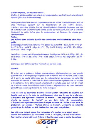 Décembre 2010



L’huître triploïde, une nouvelle variété
L’huître triploïde possède trois lots de chromosomes alors que l’huître est naturellement
biploïde (deux lots de chromosomes).

Cette particularité est issue du croisement entre une huître tétraploïde (ayant subi un
choc thermique agissant sur la fécondation) et une huître biploïde.
Stérile et donc sans laitance, l’huître triploïde présente l’avantage de grossir plus vite
et sa texture est constante toute l’année. Saisie par la DGCCRF, l’AFSSA a confirmé
l'innocuité de cette huître pour le consommateur et l’absence de risques pour
l’environnement.
Tailles
Les huîtres sont classées suivant les conventions professionnelles selon leur
poids.
Exemples pour les huîtres plates les N° 6 pèsent 20 gr, les N°5 : 30 gr, les N° 4 : 40 gr,
les N° 3 : 50 gr, les N° 2 : 60 gr, les N° 1 : 70 g, les N° 0 : 80 gr, les N° 00 : 90 à 100 gr,
les N°000 : 100 à 120 gr.

Les huîtres creuses sont désormais classées en 6 catégories : N°0 : + de 150gr ; N°1 : de
111 à 150gr ; N°2 : de 86 à 110gr ; N°3 : de 66 à 85gr ; N°4 : de 46 à 65gr ; N°5 : de 30
à 45gr.

Les longues sont définies par leur forme et non par leur poids.

Sécurité

Il arrive que la présence d’algues microscopiques (phytoplancton) en trop grande
quantité dans le milieu provoque la production de toxines dans les huîtres. Dans ce cas
et à partir de seuils déterminés par la réglementation européenne, les autorités
sanitaires décident de la fermeture des zones dans lesquelles la présence de ces toxines
a été détectée. Cette détection est actuellement effectuée grace à un test dit « test
de la souris » mais des évolutions scientifiques et réglementaires en cours devraient
permettre de passer rapidement à des tests chimiques.

Tous les colis ou bourriches d'huîtres doivent porter l'étiquette de salubrité sur
laquelle sont portés la date de conditionnement ainsi que le nom du producteur.
L'étiquette doit également comporter la mention : "ces coquillages doivent être
vivants au moment de l'achat" ou une date limite de consommation.
L'étiquette doit également mentionner l'origine nationale de l'huître et son mode de
production, par exemple : "huîtres élevées en France". L'étiquette de salubrité
garantit que les huîtres ont été élevées dans des zones non polluées.

Les huîtres ne doivent jamais être retournées afin qu'elles ne se vident pas et
doivent être conservées au frais entre + 5 et + 15 degrés, à l'abri de la lumière.
Pour vérifier qu'une huître est fraîche, il faut la piquer avec la pointe du couteau




                                              18
 