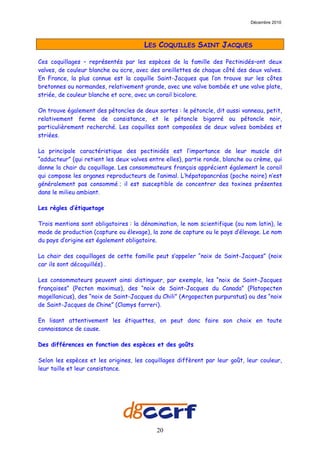 Décembre 2010




          LES   COQUILLES     SAINT LES COQUILLES SAINT JACQUES

Ces coquillages – représentés par les espèces de la famille des Pectinidés–ont deux
valves, de couleur blanche ou ocre, avec des oreillettes de chaque côté des deux valves.
En France, la plus connue est la coquille Saint-Jacques que l’on trouve sur les côtes
bretonnes ou normandes, relativement grande, avec une valve bombée et une valve plate,
striée, de couleur blanche et ocre, avec un corail bicolore.

On trouve également des pétoncles de deux sortes : le pétoncle, dit aussi vanneau, petit,
relativement ferme de consistance, et le pétoncle bigarré ou pétoncle noir,
particulièrement recherché. Les coquilles sont composées de deux valves bombées et
striées.

La principale caractéristique des pectinidés est l’importance de leur muscle dit
“adducteur” (qui retient les deux valves entre elles), partie ronde, blanche ou crème, qui
donne la chair du coquillage. Les consommateurs français apprécient également le corail
qui compose les organes reproducteurs de l’animal. L’hépatopancréas (poche noire) n’est
généralement pas consommé ; il est susceptible de concentrer des toxines présentes
dans le milieu ambiant.

Les règles d’étiquetage

Trois mentions sont obligatoires : la dénomination, le nom scientifique (ou nom latin), le
mode de production (capture ou élevage), la zone de capture ou le pays d’élevage. Le nom
du pays d’origine est également obligatoire.

La chair des coquillages de cette famille peut s’appeler “noix de Saint-Jacques” (noix
car ils sont décoquillés) .

Les consommateurs peuvent ainsi distinguer, par exemple, les “noix de Saint-Jacques
françaises” (Pecten maximus), des “noix de Saint-Jacques du Canada” (Platopecten
magellanicus), des “noix de Saint-Jacques du Chili” (Argopecten purpuratus) ou des “noix
de Saint-Jacques de Chine” (Clamys farreri).

En lisant attentivement les étiquettes, on peut donc faire son choix en toute
connaissance de cause.

Des différences en fonction des espèces et des goûts

Selon les espèces et les origines, les coquillages diffèrent par leur goût, leur couleur,
leur taille et leur consistance.




                                           20
 