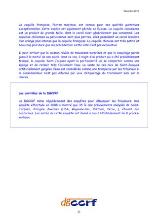 Décembre 2010




La coquille française, Pecten maximus, est connue pour ses qualités gustatives
exceptionnelles. Cette espèce est également pêchée en Ecosse. La coquille canadienne
est un produit de grande taille, dont le corail n’est généralement pas consommé. Les
coquilles chiliennes ou péruviennes sont plus petites, elles possèdent un corail bicolore
d’un orange plus intense que la coquille française. La coquille chinoise est très petite et
beaucoup plus dure que les précédentes. Cette liste n’est pas exhaustive.

Il peut arriver que la cuisson révèle de mauvaises surprises et que le coquillage perde
jusqu’à la moitié de son poids. Dans ce cas, il s’agit d’un produit qui a été préalablement
trempé, la coquille Saint-Jacques ayant la particularité de se comporter comme une
éponge et de retenir très facilement l’eau. La vente de ces noix de Saint-Jacques
artificiellement gorgées d’eau est considérée comme une tromperie par les tribunaux si
le consommateur n’est pas informé par voie d’étiquetage du traitement subi par la
denrée.




Les contrôles de la DGCCRF

La DGCCRF mène régulièrement des enquêtes pour débusquer les fraudeurs. Une
enquête effectuée en 2008 a montré que 35 % des prélèvements analysés de Saint-
Jacques, d’origine diverses (USA, Royaume-Uni, Vietnam, Pérou,…), étaient non
conformes. Les suites de cette enquête ont donné à lieu à l’établissement de 8 procès-
verbaux.




                                            21
 