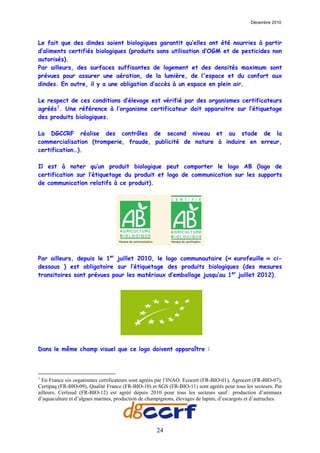 Décembre 2010



Le fait que des dindes soient biologiques garantit qu’elles ont été nourries à partir
d’aliments certifiés biologiques (produits sans utilisation d’OGM et de pesticides non
autorisés).
Par ailleurs, des surfaces suffisantes de logement et des densités maximum sont
prévues pour assurer une aération, de la lumière, de l'espace et du confort aux
dindes. En outre, il y a une obligation d’accès à un espace en plein air.

Le respect de ces conditions d’élevage est vérifié par des organismes certificateurs
agréés 1 . Une référence à l’organisme certificateur doit apparaitre sur l’étiquetage
des produits biologiques.

La DGCCRF réalise des contrôles de second niveau et au stade de la
commercialisation (tromperie, fraude, publicité de nature à induire en erreur,
certification…).

Il est à noter qu’un produit biologique peut comporter le logo AB (logo de
certification sur l’étiquetage du produit et logo de communication sur les supports
de communication relatifs à ce produit).




Par ailleurs, depuis le 1er juillet 2010, le logo communautaire (« eurofeuille » ci-
dessous ) est obligatoire sur l’étiquetage des produits biologiques (des mesures
transitoires sont prévues pour les matériaux d’emballage jusqu’au 1er juillet 2012).




Dans le même champ visuel que ce logo doivent apparaître :



1
  En France six organismes certificateurs sont agréés par l’INAO. Ecocert (FR-BIO-01), Agrocert (FR-BIO-07),
Certipaq (FR-BIO-09), Qualité France (FR-BIO-10) et SGS (FR-BIO-11) sont agréés pour tous les secteurs. Par
ailleurs, Certisud (FR-BIO-12) est agréé depuis 2010 pour tous les secteurs sauf : production d’animaux
d’aquaculture et d’algues marines, production de champignons, élevages de lapins, d’escargots et d’autruches.




                                                     24
 