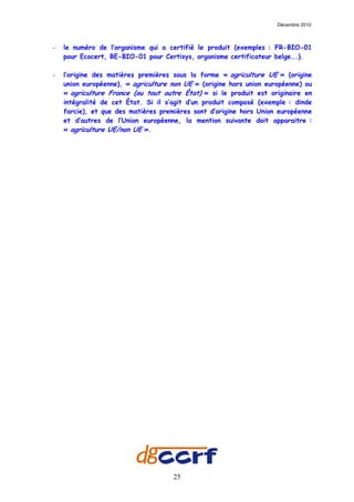 Décembre 2010



-   le numéro de l’organisme qui a certifié le produit (exemples : FR-BIO-01
    pour Ecocert, BE-BIO-01 pour Certisys, organisme certificateur belge….).

-   l’origine des matières premières sous la forme « agriculture UE » (origine
    union européenne), « agriculture non UE » (origine hors union européenne) ou
    « agriculture France (ou tout autre État) » si le produit est originaire en
    intégralité de cet État. Si il s’agit d’un produit composé (exemple : dinde
    farcie), et que des matières premières sont d’origine hors Union européenne
    et d’autres de l’Union européenne, la mention suivante doit apparaitre :
    « agriculture UE/non UE ».




                                     25
 