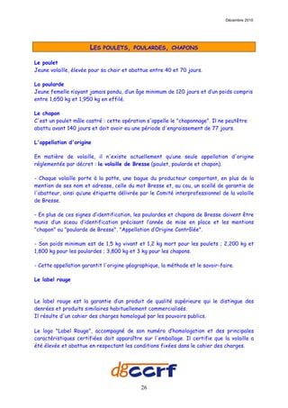 Décembre 2010




                       LES   POULETS, POULARDES, CHAPONS

Le poulet
Jeune volaille, élevée pour sa chair et abattue entre 40 et 70 jours.

La poularde
Jeune femelle n’ayant jamais pondu, d’un âge minimum de 120 jours et d’un poids compris
entre 1,650 kg et 1,950 kg en effilé.

Le chapon
C'est un poulet mâle castré : cette opération s'appelle le "chaponnage". Il ne peutêtre
abattu avant 140 jours et doit avoir eu une période d'engraissement de 77 jours.

L'appellation d'origine

En matière de volaille, il n'existe actuellement qu’une seule appellation d'origine
réglementée par décret : la volaille de Bresse (poulet, poularde et chapon).

- Chaque volaille porte à la patte, une bague du producteur comportant, en plus de la
mention de ses nom et adresse, celle du mot Bresse et, au cou, un scellé de garantie de
l'abatteur, ainsi qu’une étiquette délivrée par le Comité interprofessionnel de la volaille
de Bresse.

- En plus de ces signes d’identification, les poulardes et chapons de Bresse doivent être
munis d’un sceau d’identification précisant l’année de mise en place et les mentions
"chapon" ou "poularde de Bresse", "Appellation d’Origine Contrôlée".

- Son poids minimum est de 1,5 kg vivant et 1,2 kg mort pour les poulets ; 2,200 kg et
1,800 kg pour les poulardes ; 3,800 kg et 3 kg pour les chapons.

- Cette appellation garantit l'origine géographique, la méthode et le savoir-faire.

Le label rouge



Le label rouge est la garantie d’un produit de qualité supérieure qui le distingue des
denrées et produits similaires habituellement commercialisés.
Il résulte d'un cahier des charges homologué par les pouvoirs publics.

Le logo "Label Rouge", accompagné de son numéro d’homologation et des principales
caractéristiques certifiées doit apparaître sur l'emballage. Il certifie que la volaille a
été élevée et abattue en respectant les conditions fixées dans le cahier des charges.




                                            26
 