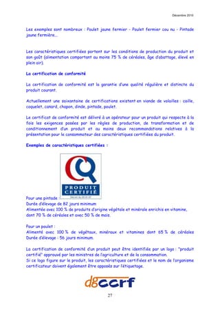 Décembre 2010



Les exemples sont nombreux : Poulet jaune fermier - Poulet fermier cou nu - Pintade
jaune fermière...



Les caractéristiques certifiées portent sur les conditions de production du produit et
son goût (alimentation comportant au moins 75 % de céréales, âge d’abattage, élevé en
plein air).

La certification de conformité

La certification de conformité est la garantie d’une qualité régulière et distincte du
produit courant.

Actuellement une soixantaine de certifications existent en viande de volailles : caille,
coquelet, canard, chapon, dinde, pintade, poulet.

Le certificat de conformité est délivré à un opérateur pour un produit qui respecte à la
fois les exigences posées par les règles de production, de transformation et de
conditionnement d’un produit et au moins deux recommandations relatives à la
présentation pour le consommateur des caractéristiques certifiées du produit.

Exemples de caractéristiques certifiées :




Pour une pintade :
Durée d’élevage de 82 jours minimum
Alimentée avec 100 % de produits d’origine végétale et minérale enrichis en vitamine,
dont 70 % de céréales et avec 50 % de maïs.

Pour un poulet :
Alimenté avec 100 % de végétaux, minéraux et vitamines dont 65 % de céréales
Durée d’élevage : 56 jours minimum.

La certification de conformité d’un produit peut être identifiée par un logo : "produit
certifié" approuvé par les ministres de l’agriculture et de la consommation.
Si ce logo figure sur le produit, les caractéristiques certifiées et le nom de l’organisme
certificateur doivent également être apposés sur l’étiquetage.




                                           27
 