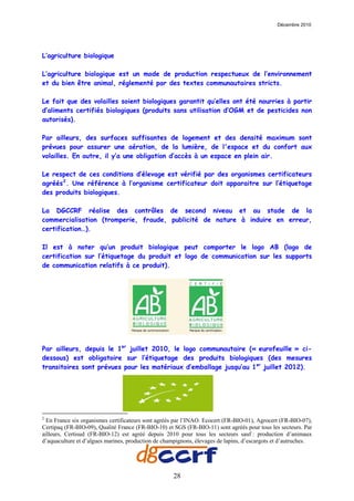 Décembre 2010




L’agriculture biologique

L’agriculture biologique est un mode de production respectueux de l’environnement
et du bien être animal, réglementé par des textes communautaires stricts.

Le fait que des volailles soient biologiques garantit qu’elles ont été nourries à partir
d’aliments certifiés biologiques (produits sans utilisation d’OGM et de pesticides non
autorisés).

Par ailleurs, des surfaces suffisantes de logement et des densité maximum sont
prévues pour assurer une aération, de la lumière, de l'espace et du confort aux
volailles. En outre, il y’a une obligation d’accès à un espace en plein air.

Le respect de ces conditions d’élevage est vérifié par des organismes certificateurs
agréés 2 . Une référence à l’organisme certificateur doit apparaitre sur l’étiquetage
des produits biologiques.

La DGCCRF réalise des contrôles de second niveau et au stade de la
commercialisation (tromperie, fraude, publicité de nature à induire en erreur,
certification…).

Il est à noter qu’un produit biologique peut comporter le logo AB (logo de
certification sur l’étiquetage du produit et logo de communication sur les supports
de communication relatifs à ce produit).




Par ailleurs, depuis le 1er juillet 2010, le logo communautaire (« eurofeuille » ci-
dessous) est obligatoire sur l’étiquetage des produits biologiques (des mesures
transitoires sont prévues pour les matériaux d’emballage jusqu’au 1er juillet 2012).




2
  En France six organismes certificateurs sont agréés par l’INAO. Ecocert (FR-BIO-01), Agrocert (FR-BIO-07),
Certipaq (FR-BIO-09), Qualité France (FR-BIO-10) et SGS (FR-BIO-11) sont agréés pour tous les secteurs. Par
ailleurs, Certisud (FR-BIO-12) est agréé depuis 2010 pour tous les secteurs sauf : production d’animaux
d’aquaculture et d’algues marines, production de champignons, élevages de lapins, d’escargots et d’autruches.




                                                     28
 