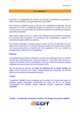 Décembre 2010




                                    LE   CHOCOLAT




En France, la consommation de chocolat par habitant a sensiblement progressé en
2009 : elle s’est élevée à 7,4 kg par habitant (7 kg en 2008).

Les Français en achètent de plus en plus pour leur consommation personnelle, tout en
continuant à en offrir. Ils apprécient toujours un chocolat noir au goût amer et très
riche en cacao et, de plus en plus, des sélections d'origines bien précises qui confèrent
des arômes recherchés.

Café, vanille, orange, eau-de-vie, cannelle, thé, framboise, tous les parfums, ou presque,
se retrouvent dans la ganache, à la satisfaction des consommateurs, toujours à la
recherche de saveurs subtiles ou insolites.

On considéra longtemps le chocolat comme un ennemi du foie. Ce n'est plus le cas. De
même, on sait aujourd'hui qu'il contient très peu de caféine. En revanche, tout le monde
est d'accord pour prêter au chocolat des vertus apaisantes. C'est qu'il contient un
antidépresseur, la sérotonine, et du magnésium.

Définition

Les ingrédients autorisés pour fabriquer le chocolat sont définis par décret à l'échelon
national. Des modifications sont intervenues depuis le 3 août 2003, date d’entrée en
vigueur de la nouvelle directive européenne qui autorise l’addition de matières grasses
végétales autres que le beurre de cacao à hauteur de 5%.

Pour les produits de chocolat, le critère de référence est la teneur minimale en
cacao. Cette information doit figurer obligatoirement sur l’étiquetage de certains
d’entre eux, mais pas sur les bonbons en chocolat.

Truffes

L'appellation "truffes" ne peut s'appliquer qu'à un produit de chocolat dans lequel les
matières grasses proviennent exclusivement du cacao, du lait et du beurre.
L'incorporation de matières grasses végétales entraîne l'appellation "truffes
fantaisies".




L’Europe : un étiquetage strictement encadré en cas d’emploi de graisses végétales




                                           30
 