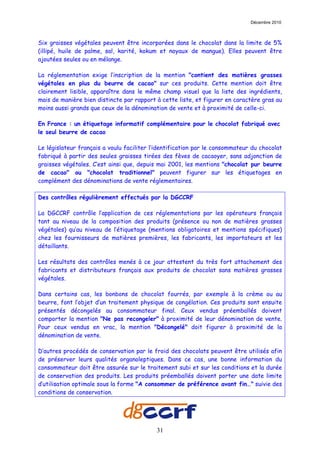 Décembre 2010



Six graisses végétales peuvent être incorporées dans le chocolat dans la limite de 5%
(illipé, huile de palme, sal, karité, kokum et noyaux de mangue). Elles peuvent être
ajoutées seules ou en mélange.

La réglementation exige l’inscription de la mention "contient des matières grasses
végétales en plus du beurre de cacao" sur ces produits. Cette mention doit être
clairement lisible, apparaître dans le même champ visuel que la liste des ingrédients,
mais de manière bien distincte par rapport à cette liste, et figurer en caractère gras au
moins aussi grands que ceux de la dénomination de vente et à proximité de celle-ci.

En France : un étiquetage informatif complémentaire pour le chocolat fabriqué avec
le seul beurre de cacao

Le législateur français a voulu faciliter l’identification par le consommateur du chocolat
fabriqué à partir des seules graisses tirées des fèves de cacaoyer, sans adjonction de
graisses végétales. C’est ainsi que, depuis mai 2001, les mentions "chocolat pur beurre
de cacao" ou "chocolat traditionnel" peuvent figurer sur les étiquetages en
complément des dénominations de vente réglementaires.

Des contrôles régulièrement effectués par la DGCCRF

La DGCCRF contrôle l’application de ces réglementations par les opérateurs français
tant au niveau de la composition des produits (présence ou non de matières grasses
végétales) qu’au niveau de l’étiquetage (mentions obligatoires et mentions spécifiques)
chez les fournisseurs de matières premières, les fabricants, les importateurs et les
détaillants.

Les résultats des contrôles menés à ce jour attestent du très fort attachement des
fabricants et distributeurs français aux produits de chocolat sans matières grasses
végétales.

Dans certains cas, les bonbons de chocolat fourrés, par exemple à la crème ou au
beurre, font l’objet d’un traitement physique de congélation. Ces produits sont ensuite
présentés décongelés au consommateur final. Ceux vendus préemballés doivent
comporter la mention "Ne pas recongeler" à proximité de leur dénomination de vente.
Pour ceux vendus en vrac, la mention "Décongelé" doit figurer à proximité de la
dénomination de vente.

D’autres procédés de conservation par le froid des chocolats peuvent être utilisés afin
de préserver leurs qualités organoleptiques. Dans ce cas, une bonne information du
consommateur doit être assurée sur le traitement subi et sur les conditions et la durée
de conservation des produits. Les produits préemballés doivent porter une date limite
d’utilisation optimale sous la forme "A consommer de préférence avant fin…" suivie des
conditions de conservation.




                                           31
 