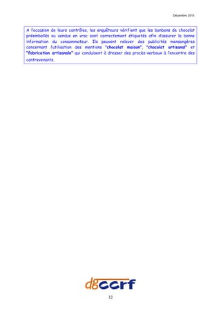 Décembre 2010




A l’occasion de leurs contrôles, les enquêteurs vérifient que les bonbons de chocolat
préemballés ou vendus en vrac sont correctement étiquetés afin d’assurer la bonne
information du consommateur. Ils peuvent relever des publicités mensongères
concernant l’utilisation des mentions "chocolat maison", "chocolat artisanal" et
"fabrication artisanale" qui conduisent à dresser des procès-verbaux à l’encontre des
contrevenants.




                                         32
 