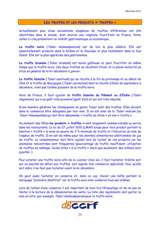 Décembre 2010




                  LES   TRUFFES ET LES PRODUITS         «   TRUFFÉS »

Actuellement plus d’une soixantaine d’espèces de truffes différentes ont été
identifiées dans le monde, dont environ une vingtaine fructifient en France. Parmi
celles-ci cinq présentent un intérêt gastronomique ou économique.

La truffe noire (Tuber melanosposrum) est de loin la plus célèbre. Elle est
essentiellement produite dans la Drôme et le Vaucluse et plus faiblement dans le Sud
Ouest. Elle est la plus appréciée des gastronomes.

La truffe brumale (Tuber brumale) est moins goûteuse et peut fructifier en même
temps que la truffe noire. Ces deux truffes se récoltent l’hiver et la pleine maturité se
situe en général de la mi-décembre à janvier.

La truffe blanche (Tuber aestivum) qui se récolte à la fin du printemps et au début de
l’été et la truffe de Bourgogne (Tuber uncinatum) dont la récolte s’étale de septembre à
décembre, n’ont pas l’arôme puissant de la truffe noire.

Hors de France, il faut ajouter la truffe blanche du Piémont ou d’Italie (Tuber
magnatum), qui a un goût très prononcé (goût d’ail) et qui est très réputée.

D’une manière générale les champignons du genre Tuber sont des truffes. Elles doivent
dans le commerce être désignées par leur nom. Il en est ainsi de la Tuber indicum (ou
Tuber Himalayense) qui doit être dénommée « truffe de Chine » et non « truffe ».

Au moment des fêtes les produits « truffés » sont largement commercialisés ou servis
dans les restaurants. La loi du 27 juillet 2010 (LMAP) exige pour tout produit portant la
mention « truffé » la mise en œuvre de 3 % minimum de truffe et l’indication du nom de
l’espèce de truffe. Il en est de même pour les denrées alimentaires additionnées de jus
de truffe. Le consommateur doit être vigilant lors de l’achat de ces produits car les
anomalies rencontrées sont fréquentes (pourcentage de truffe insuffisant, utilisation
de truffes en mélange, huiles dites « à la truffe » alors que seulement des arômes sont
ajoutés…)

Pour acheter une truffe noire afin de la cuisiner chez soi, il faut l’acheter fraîche soit
sur un marché de détail aux truffes, soit auprès d’un commerce spécialisé. Pour qu’elle
soit mûre il ne faut pas l’acheter avant la mi-décembre.

On peut aussi l’acheter en conserve et, dans ce cas, choisir une boîte portant le
marquage "première ébullition" car la truffe aura ainsi conservé tous ses arômes.

Lors de l’achat d’une conserve il est important de bien lire l’étiquetage et de ne pas se
limiter à la lecture de la dénomination de vente. La liste des ingrédients doit porter le
nom en latin, par exemple Tuber melanosposrum pour la truffe noire.




                                           33
 