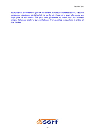 Décembre 2010



Pour profiter pleinement du goût et des arômes de la truffe achetée fraîche, il faut la
consommer rapidement après l’achat, ne pas la faire trop cuire, sinon elle perdra une
large part de ses arômes. Elle peut livrer pleinement sa saveur avec des recettes
simples telles que omelette ou brouillade aux truffes, pâtes ou ravioles à la crème et
aux truffes….




                                          34
 