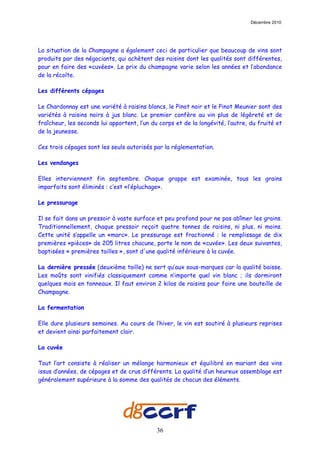 Décembre 2010




La situation de la Champagne a également ceci de particulier que beaucoup de vins sont
produits par des négociants, qui achètent des raisins dont les qualités sont différentes,
pour en faire des «cuvées». Le prix du champagne varie selon les années et l’abondance
de la récolte.

Les différents cépages

Le Chardonnay est une variété à raisins blancs, le Pinot noir et le Pinot Meunier sont des
variétés à raisins noirs à jus blanc. Le premier confère au vin plus de légèreté et de
fraîcheur, les seconds lui apportent, l’un du corps et de la longévité, l’autre, du fruité et
de la jeunesse.

Ces trois cépages sont les seuls autorisés par la réglementation.

Les vendanges

Elles interviennent fin septembre. Chaque grappe est examinée, tous les grains
imparfaits sont éliminés : c’est «l’épluchage».

Le pressurage

Il se fait dans un pressoir à vaste surface et peu profond pour ne pas abîmer les grains.
Traditionnellement, chaque pressoir reçoit quatre tonnes de raisins, ni plus, ni moins.
Cette unité s’appelle un «marc». Le pressurage est fractionné : le remplissage de dix
premières «pièces» de 205 litres chacune, porte le nom de «cuvée». Les deux suivantes,
baptisées « premières tailles », sont d'une qualité inférieure à la cuvée.

La dernière pressée (deuxième taille) ne sert qu’aux sous-marques car la qualité baisse.
Les moûts sont vinifiés classiquement comme n’importe quel vin blanc ; ils dormiront
quelques mois en tonneaux. Il faut environ 2 kilos de raisins pour faire une bouteille de
Champagne.

La fermentation

Elle dure plusieurs semaines. Au cours de l’hiver, le vin est soutiré à plusieurs reprises
et devient ainsi parfaitement clair.

La cuvée

Tout l’art consiste à réaliser un mélange harmonieux et équilibré en mariant des vins
issus d’années, de cépages et de crus différents. La qualité d’un heureux assemblage est
généralement supérieure à la somme des qualités de chacun des éléments.




                                             36
 