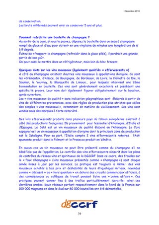 Décembre 2010



de conservation.
Les bruts millésimés peuvent ainsi se conserver 5 ans et plus.



Comment rafraîchir une bouteille de champagne ?
Au sortir de la cave, si vous le pouvez, déposez la bouteille dans un seau à champagne
rempli de glace et d’eau pour obtenir en une vingtaine de minutes une température de 6
à 9 degrés.
Évitez de «frapper» le champagne (refroidir dans la glace pilée), il perdrait une grande
partie de son goût.
On peut aussi le mettre dans un réfrigérateur, mais loin du bloc freezer.

Quelques mots sur les vins mousseux (également qualifiés « effervescents »)
A côté du Champagne existent d’autres vins mousseux à appellations d’origine. Ce sont
les «Crémants», d’Alsace, de Bourgogne, de Bordeaux, de Loire, la Clairette de Die, le
Saumur, le Vouvray, la Blanquette de Limoux... pour lesquels intervient une 2ème
fermentation en bouteille. Ces vins sont généralement excellents et possèdent une
spécificité propre. Leur nom doit également figurer obligatoirement sur le bouchon,
après ouverture.
Les « vins mousseux de qualité » sans indication géographique sont élaborés à partir de
vins de différentes provenances, avec des règles de production plus strictes que celles
des simples « vins mousseux », notamment en matière de vieillissement. Ces vins sont
vendus sous des marques à forte notoriété .

Des vins effervescents produits dans plusieurs pays de l’Union européenne existent à
côté des productions françaises. Ils proviennent pour l’essentiel d’Allemagne, d’Italie et
d’Espagne. Le Sekt est un vin mousseux de qualité élaboré en l’Allemagne. Le Cava
espagnol est un vin mousseux à appellation d’origine dont la principale zone de production
est la Catalogne. Pour sa part, l’Italie compte 2 vins effervescents notoires : l’Asti
spumante produit dans le Piémont et le Prosecco produit en Vénétie.

En aucun cas un vin mousseux ne peut être présenté comme du champagne s’il ne
bénéficie pas de l’appellation. Le contrôle des vins effervescents s’inscrit dans les plans
de contrôles du réseau vins et spiritueux de la DGCCRF Dans ce cadre, des fraudes sur
le « faux Champagne » (vins mousseux présentés comme « Champagne ») sont chaque
année mises à jour par les services. La pratique est toujours la même : des vins
mousseux achetés à bas prix et déshabillés de leurs étiquetages initiaux, revendus
comme « déclassé » ou « hors quantum » en dehors des circuits commerciaux officiels, à
des connaissances ou collègues de travail pensant faire une « bonne affaire ». Ces
pratiques peuvent donner lieu à des trafics particulièrement lucratifs : ainsi ces
dernières années, deux réseaux portant respectivement dans le Nord de la France sur
100 000 magnums et dans le Sud sur 80 000 bouteilles ont été démantelés.




                                            39
 