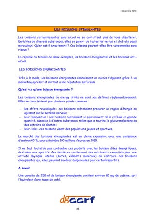 Décembre 2010




                          LES   BOISSONS STIMULANTES

Les boissons rafraichissantes sans alcool ne se contentent plus de vous désaltérer.
Enrichies de diverses substances, elles se parent de toutes les vertus et d’effets quasi
miraculeux. Qu’en est-il exactement ? Ces boissons peuvent-elles être consommées sans
risque ?

La réponse au travers de deux exemples, les boissons énergisantes et les boissons anti-
alcool.

LES BOISSONS ENERGISANTES

Très à la mode, les boissons énergisantes connaissent un succès fulgurant grâce à un
marketing agressif et surtout à une réputation sulfureuse.

Qu’est-ce qu’une boisson énergisante ?

Les boissons énergisantes ou energy drinks ne sont pas définies réglementairement.
Elles se caractérisent par plusieurs points communs :

-   les effets revendiqués : ces boissons prétendent procurer un regain d’énergie en
    agissant sur le système nerveux ;
-   leur composition : ces boissons contiennent le plus souvent de la caféine en grande
    quantité, associée à d’autres substances telles que la taurine, la glucuronolactone ou
    des extraits de plantes ;
-   leur cible : ces boissons visent des populations jeunes et sportives.

Le marché des boissons énergisantes est en pleine expansion, avec une croissance
d’environ 40 %, pour atteindre 100 millions d’euros en 2010.

Il ne faut toutefois pas confondre ces produits avec les boisson dites énergétiques,
destinées aux sportifs. Ces dernières contiennent des nutriments essentiels pour une
activité physique intense (sucres, éléments minéraux) au contraire des boissons
énergisantes qui, elles, peuvent s’avérer dangereuses pour certains sportifs.

A savoir

Une canette de 250 ml de boisson énergisante contient environ 80 mg de caféine, soit
l’équivalent d’une tasse de café.




                                           40
 