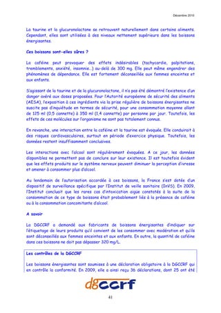 Décembre 2010



La taurine et la glucuronolactone se retrouvent naturellement dans certains aliments.
Cependant, elles sont utilisées à des niveaux nettement supérieurs dans les boissons
énergisantes.

Ces boissons sont-elles sûres ?

La caféine peut provoquer des effets indésirables (tachycardie, palpitations,
tremblements, anxiété, insomnie…) au-delà de 300 mg. Elle peut même engendrer des
phénomènes de dépendance. Elle est fortement déconseillée aux femmes enceintes et
aux enfants.

S’agissant de la taurine et de la glucuronolactone, il n’a pas été démontré l’existence d’un
danger avéré aux doses proposées. Pour l’Autorité européenne de sécurité des aliments
(AESA), l’exposition à ces ingrédients via la prise régulière de boissons énergisantes ne
suscite pas d’inquiétude en termes de sécurité, pour une consommation moyenne allant
de 125 ml (0,5 cannette) à 350 ml (1,4 cannette) par personne par jour. Toutefois, les
effets de ces molécules sur l’organisme ne sont pas totalement connus.

En revanche, une interaction entre la caféine et la taurine est évoquée. Elle conduirait à
des risques cardiovasculaires, surtout en période d’exercice physique. Toutefois, les
données restent insuffisamment conclusives.

Les interactions avec l’alcool sont régulièrement évoquées. A ce jour, les données
disponibles ne permettent pas de conclure sur leur existence. Il est toutefois évident
que les effets produits sur le système nerveux peuvent diminuer la perception d’ivresse
et amener à consommer plus d’alcool.

Au lendemain de l’autorisation accordée à ces boissons, la France s’est dotée d’un
dispositif de surveillance spécifique par l’Institut de veille sanitaire (InVS). En 2009,
l’Institut concluait que les rares cas d’intoxication aigüe constatés à la suite de la
consommation de ce type de boissons était probablement liés à la présence de caféine
ou à la consommation concomitante d’alcool.

A savoir

La DGCCRF a demandé aux fabricants de boissons énergisantes d’indiquer sur
l’étiquetage de leurs produits qu’il convient de les consommer avec modération et qu’ils
sont déconseillés aux femmes enceintes et aux enfants. En outre, la quantité de caféine
dans ces boissons ne doit pas dépasser 320 mg/L.

Les contrôles de la DGCCRF

Les boissons énergisantes sont soumises à une déclaration obligatoire à la DGCCRF qui
en contrôle la conformité. En 2009, elle a ainsi reçu 36 déclarations, dont 25 ont été




                                            41
 