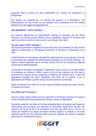 Décembre 2010



acceptées dans la mesure où elles respectaient les critères de composition et
d’étiquetage.

Cet examen est complété par un contrôle des produits à la distribution : 110
établissements ont été visités, au sein desquels 4,5 % d’anomalies ont été relevés,
donnant lieu à des rappels de réglementation.

LES BOISSONS « ANTI-ALCOOL »

Les boissons dégrisantes ont régulièrement défrayé la chronique par les effets
miraculeux qui étaient promis. Éliminer l’alcool rapidement, dégriser et retrouver ses
esprits, prendre le volant en toute sécurité, voilà de quoi faire rêver…

Sur quoi repose l’effet prétendu ?
Ces boissons contiennent en général un sucre (fructose), de la vitamine C et des extraits
végétaux cholérétiques et cholagogues (favorisant la sécrétion et l’évacuation de la
bile).

L’administration en intraveineuse de quantités importantes de sucres (glucose, fructose
ou saccharose par exemple) est effectivement pratiquée en cas d’excès alcoolique . La
théorie voudrait également que le fructose facilite l’activité de l’enzyme qui dégrade
l’alcool (alcool déshydrogénase).

L’alcoolisation chronique s’accompagne fréquemment d’une carence en micronutriments
et notamment en vitamine C. Celle-ci ayant un activité anti-oxydante, son rôle dans la
prévention de la gueule de bois, causée par la libération de radicaux libres, a dont été
logiquement envisagé. En outre, l’hypothèse d’un effet de la vitamine C sur la
dégradation de l’éthanol a pu être émise, mais sans validation scientifique.

Quant aux plantes, leur effet sur la bile a permis d’imaginer qu’elles pouvaient faciliter
la digestion de l’alcool.

Ces effets sont-ils prouvés ?

Les avis rendus jusqu’à présent par les organismes scientifiques reconnus ont toujours
conclu à l’absence de preuves permettant d’étayer toutes ces hypothèses.

De manière générale, les doses de fructose présentes dans ces boissons sont largement
insuffisantes pour provoquer une réduction de l’alcoolémie significative. De plus, une
réduction de l’ordre de 10 % de l’alcoolémie, pour des taux allant de 0 à 2,5 g/L, ne
réduit pas tellement les risques d’accidents mortels. Quant à la vitamine C, les rares
résultats positifs ont été constatés après une prise régulière de vitamine C quelques
jours avant la consommation d’alcool.




                                           42
 