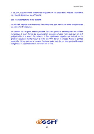 Décembre 2010



A ce jour, aucune denrée alimentaire alléguant sur ses capacités à réduire l’alcoolémie
n’a réussi à démontrer son efficacité.

Les recommandations de la DGCCRF

La DGCCRF emploie tous les moyens à sa disposition pour mettre un terme aux pratiques
de publicités trompeuses.

Il convient de toujours rester prudent face aux produits revendiquant des effets
miraculeux, à court terme. La consommation excessive d’alcool reste quoi qu’il en soit
préjudiciable à la santé. Par ailleurs, il faut également rappeler que l’alcool est la
première cause de mortalité sur la route en 2009, devant la vitesse. Même en petites
quantités, l’alcool agit sur le cerveau. Conduire après avoir bu est donc particulièrement
dangereux, et ce sans même en percevoir les effets.




                                           43
 