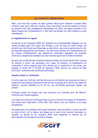 Décembre 2010




                           LES   SAPINS ET DÉCORATIONS

Noël, c'est bien sûr le plaisir du sapin joliment décoré pour illuminer la maison. Mais
attention, pour que la fête soit réussie, mieux vaut éviter un certain nombre d'erreurs
qui peuvent avoir des conséquences dramatiques. En effet, les sapins naturels et les
sapins floqués sont inflammables et il faut donc les éloigner de toute flamme ou corps
incandescent.

La réglementation en vigueur

Un décret du 26 novembre 2003 fait obligation aux professionnels d’apposer sur les
arbres de Noël ayant fait l’objet d’un flocage, ou sur les lieux de vente lorsque ces
produits sont distribués sans étiquetage ou sans notice, une mise en garde assortie d’un
pictogramme représentant une flamme ; ces indications alertent les consommateurs sur
les risques d’inflammabilité. Ces dispositions concernent également les branches
d’arbres ou compositions réalisées avec des branches ayant subi le même traitement.

De plus, les extrémités des branches d’arbres de Noël artificiels doivent être conçues
de manière à éviter aux personnes tout risque de blessure. La présomption de
conformité à cette exigence peut être donnée par la conformité à une norme, par
exemple la norme NF S 54-200 de décembre 1994 relative aux arbres de Noël
artificiels – protection des extrémités métalliques.

Conseils d’achat et d’utilisation

Si votre sapin est artificiel, vérifiez bien que les extrémités des branches de celui-ci
comportent des embouts solidement fixés ou sont recourbés afin d'éviter les risques de
blessure : souvent réalisées en fil de fer, ces extrémités pourraient blesser vos
enfants.

N'allumez jamais les bougies que vous accrochez aux branches pour les décorer.
Attention aux cierges magiques.

Si le sapin est recouvert de flocage (neige ou givre artificiel), les risques d'inflammation
sont encore plus importants ; évitez donc tout contact avec une flamme ou un corps
incandescent.

Ne laissez pas vos guirlandes électriques branchées, sans surveillance, toute la journée
ou toute la nuit, car la chaleur des lampes ou un court-circuit pourrait provoquer un
incendie. Le décret du 26 novembre 2003 rend obligatoire la mention de cet
avertissement sur les sapins et produits floqués.




                                            44
 