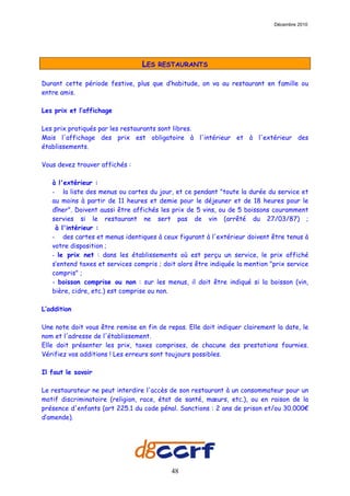 Décembre 2010




                                 LES   RESTAURANTS

Durant cette période festive, plus que d’habitude, on va au restaurant en famille ou
entre amis.

Les prix et l’affichage

Les prix pratiqués par les restaurants sont libres.
Mais l'affichage des prix est obligatoire à l'intérieur et à l'extérieur des
établissements.

Vous devez trouver affichés :

   à l'extérieur :
   - la liste des menus ou cartes du jour, et ce pendant "toute la durée du service et
   au moins à partir de 11 heures et demie pour le déjeuner et de 18 heures pour le
   dîner". Doivent aussi être affichés les prix de 5 vins, ou de 5 boissons couramment
   servies si le restaurant ne sert pas de vin (arrêté du 27/03/87) ;
    à l'intérieur :
   - des cartes et menus identiques à ceux figurant à l'extérieur doivent être tenus à
   votre disposition ;
   - le prix net : dans les établissements où est perçu un service, le prix affiché
   s’entend taxes et services compris ; doit alors être indiquée la mention "prix service
   compris" ;
   - boisson comprise ou non : sur les menus, il doit être indiqué si la boisson (vin,
   bière, cidre, etc.) est comprise ou non.

L’addition

Une note doit vous être remise en fin de repas. Elle doit indiquer clairement la date, le
nom et l'adresse de l'établissement.
Elle doit présenter les prix, taxes comprises, de chacune des prestations fournies.
Vérifiez vos additions ! Les erreurs sont toujours possibles.

Il faut le savoir

Le restaurateur ne peut interdire l'accès de son restaurant à un consommateur pour un
motif discriminatoire (religion, race, état de santé, mœurs, etc.), ou en raison de la
présence d'enfants (art 225.1 du code pénal. Sanctions : 2 ans de prison et/ou 30.000€
d’amende).




                                           48
 