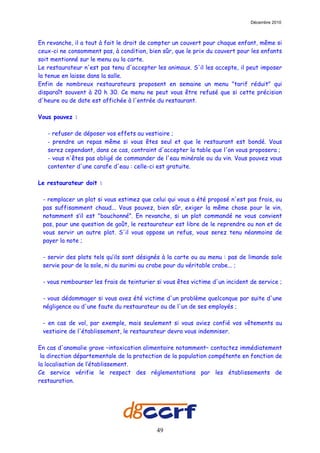Décembre 2010



En revanche, il a tout à fait le droit de compter un couvert pour chaque enfant, même si
ceux-ci ne consomment pas, à condition, bien sûr, que le prix du couvert pour les enfants
soit mentionné sur le menu ou la carte.
Le restaurateur n'est pas tenu d'accepter les animaux. S'il les accepte, il peut imposer
la tenue en laisse dans la salle.
Enfin de nombreux restaurateurs proposent en semaine un menu "tarif réduit" qui
disparaît souvent à 20 h 30. Ce menu ne peut vous être refusé que si cette précision
d'heure ou de date est affichée à l'entrée du restaurant.

Vous pouvez :

   - refuser de déposer vos effets au vestiaire ;
   - prendre un repas même si vous êtes seul et que le restaurant est bondé. Vous
   serez cependant, dans ce cas, contraint d'accepter la table que l'on vous proposera ;
   - vous n'êtes pas obligé de commander de l'eau minérale ou du vin. Vous pouvez vous
   contenter d'une carafe d'eau : celle-ci est gratuite.

Le restaurateur doit :

 - remplacer un plat si vous estimez que celui qui vous a été proposé n'est pas frais, ou
 pas suffisamment chaud... Vous pouvez, bien sûr, exiger la même chose pour le vin,
 notamment s’il est "bouchonné". En revanche, si un plat commandé ne vous convient
 pas, pour une question de goût, le restaurateur est libre de le reprendre ou non et de
 vous servir un autre plat. S'il vous oppose un refus, vous serez tenu néanmoins de
 payer la note ;

 - servir des plats tels qu’ils sont désignés à la carte ou au menu : pas de limande sole
 servie pour de la sole, ni du surimi au crabe pour du véritable crabe... ;

 - vous rembourser les frais de teinturier si vous êtes victime d'un incident de service ;

 - vous dédommager si vous avez été victime d'un problème quelconque par suite d'une
 négligence ou d'une faute du restaurateur ou de l'un de ses employés ;

 - en cas de vol, par exemple, mais seulement si vous aviez confié vos vêtements au
 vestiaire de l'établissement, le restaurateur devra vous indemniser.

En cas d'anomalie grave –intoxication alimentaire notamment– contactez immédiatement
 la direction départementale de la protection de la population compétente en fonction de
la localisation de l’établissement.
Ce service vérifie le respect des réglementations par les établissements de
restauration.




                                           49
 