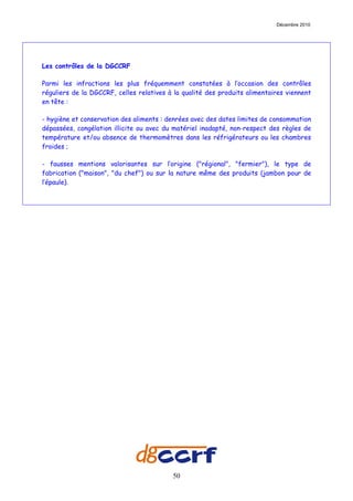 Décembre 2010




Les contrôles de la DGCCRF

Parmi les infractions les plus fréquemment constatées à l’occasion des contrôles
réguliers de la DGCCRF, celles relatives à la qualité des produits alimentaires viennent
en tête :

- hygiène et conservation des aliments : denrées avec des dates limites de consommation
dépassées, congélation illicite ou avec du matériel inadapté, non-respect des règles de
température et/ou absence de thermomètres dans les réfrigérateurs ou les chambres
froides ;

- fausses mentions valorisantes sur l’origine ("régional", "fermier"), le type de
fabrication ("maison", "du chef") ou sur la nature même des produits (jambon pour de
l’épaule).




                                          50
 