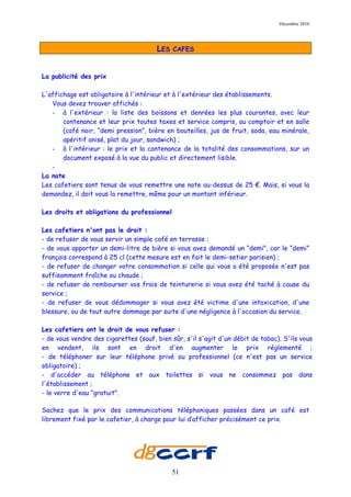 Décembre 2010




                                       LES   CAFES



La publicité des prix

L'affichage est obligatoire à l'intérieur et à l'extérieur des établissements.
   Vous devez trouver affichés :
   - à l'extérieur : la liste des boissons et denrées les plus courantes, avec leur
       contenance et leur prix toutes taxes et service compris, au comptoir et en salle
       (café noir, “demi pression”, bière en bouteilles, jus de fruit, soda, eau minérale,
       apéritif anisé, plat du jour, sandwich) ;
   - à l'intérieur : le prix et la contenance de la totalité des consommations, sur un
       document exposé à la vue du public et directement lisible.
   -
La note
Les cafetiers sont tenus de vous remettre une note au-dessus de 25 €. Mais, si vous la
demandez, il doit vous la remettre, même pour un montant inférieur.

Les droits et obligations du professionnel

Les cafetiers n'ont pas le droit :
- de refuser de vous servir un simple café en terrasse ;
- de vous apporter un demi-litre de bière si vous avez demandé un “demi”, car le “demi”
français correspond à 25 cl (cette mesure est en fait le demi-setier parisien) ;
- de refuser de changer votre consommation si celle qui vous a été proposée n'est pas
suffisamment fraîche ou chaude ;
- de refuser de rembourser vos frais de teinturerie si vous avez été taché à cause du
service ;
- de refuser de vous dédommager si vous avez été victime d'une intoxication, d'une
blessure, ou de tout autre dommage par suite d'une négligence à l'occasion du service.

Les cafetiers ont le droit de vous refuser :
- de vous vendre des cigarettes (sauf, bien sûr, s'il s'agit d'un débit de tabac). S'ils vous
en vendent, ils sont en droit d'en augmenter le prix réglementé ;
- de téléphoner sur leur téléphone privé ou professionnel (ce n'est pas un service
obligatoire) ;
- d'accéder au téléphone et aux toilettes si vous ne consommez pas dans
l'établissement ;
- le verre d'eau "gratuit".

Sachez que le prix des communications téléphoniques passées dans un café est
librement fixé par le cafetier, à charge pour lui d’afficher précisément ce prix.




                                             51
 