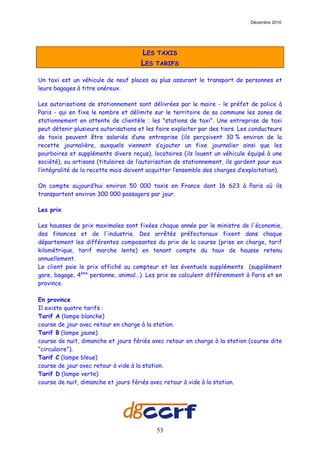 Décembre 2010




                                      LES TAXIS
                                      LES TARIFS

Un taxi est un véhicule de neuf places au plus assurant le transport de personnes et
leurs bagages à titre onéreux.

Les autorisations de stationnement sont délivrées par le maire - le préfet de police à
Paris - qui en fixe le nombre et délimite sur le territoire de sa commune les zones de
stationnement en attente de clientèle : les "stations de taxi". Une entreprise de taxi
peut détenir plusieurs autorisations et les faire exploiter par des tiers. Les conducteurs
de taxis peuvent être salariés d’une entreprise (ils perçoivent 30 % environ de la
recette journalière, auxquels viennent s’ajouter un fixe journalier ainsi que les
pourboires et suppléments divers reçus), locataires (ils louent un véhicule équipé à une
société), ou artisans (titulaires de l’autorisation de stationnement, ils gardent pour eux
l’intégralité de la recette mais doivent acquitter l’ensemble des charges d’exploitation).

On compte aujourd’hui environ 50 000 taxis en France dont 16 623 à Paris où ils
transportent environ 300 000 passagers par jour.

Les prix

Les hausses de prix maximales sont fixées chaque année par le ministre de l'économie,
des finances et de l'industrie. Des arrêtés préfectoraux fixent dans chaque
département les différentes composantes du prix de la course (prise en charge, tarif
kilométrique, tarif marche lente) en tenant compte du taux de hausse retenu
annuellement.
Le client paie le prix affiché au compteur et les éventuels suppléments (supplément
gare, bagage, 4ème personne, animal…). Les prix se calculent différemment à Paris et en
province.

En province
Il existe quatre tarifs :
Tarif A (lampe blanche)
course de jour avec retour en charge à la station.
Tarif B (lampe jaune)
course de nuit, dimanche et jours fériés avec retour en charge à la station (course dite
"circulaire").
Tarif C (lampe bleue)
course de jour avec retour à vide à la station.
Tarif D (lampe verte)
course de nuit, dimanche et jours fériés avec retour à vide à la station.




                                           53
 