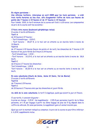 Décembre 2010



En région parisienne :
Une réforme tarifaire, intervenue en avril 2005 pour les taxis parisiens, a créé
trois tarifs horaires au lieu d’un, afin d’augmenter l’offre de taxis aux heures de
pointe (de 7 heures à 10 heures et de 17 heures à 19 heures).
Pour l’année 2010, le tarif minimum de la course est fixé à 6,10 euros. Les composantes
du prix de la course sont les suivantes :

À Paris intra muros (boulevard périphérique inclus)
Il existe 3 tarifs différents :
Tarif A
de 10 heures à 17 heures :
- Tarif kilométrique : 0,91 € ;
- Tarif horaire : 28,67 €, si le taxi est en attente ou en marche lente à moins de
31,5km/h.
Tarif B
de 17 heures à 10 heures (heure de pointe et de nuit), les dimanches de 7 heures à 24
heures et les jours fériés de 0 heure à 24 heures
-Tarif kilométrique: 1,15 € ;
-Tarif horaire : 33,13 €, si le taxi est en attente ou en marche lente à moins de 28,8
km/h.
Tarif C
de 0 heure à 7 heures les dimanches :
Tarif kilométrique: 1,40 €.
Tarif horaire : 30,30 € si le taxi est en attente ou en marche lente à moins de 22
km/h.

En zone suburbaine (Hauts de Seine, Seine St Denis, Val de Marne)
Il existe 2 tarifs différents
Tarif B
de 7 heures à 19 heures.
Tarif C
de 19 heures à 7 heures ainsi que les dimanches et jours fériés.

Au-delà de la zone suburbaine, le tarif C s’applique, quels que soient le jour et l’heure.

À ces tarifs, il convient d’ajouter :
la prise en charge : 2,20 € ; les suppléments : 2,95 € par personne à partir de la 4ème
personne, et 1 € par bagage à partir du 2ème bagage de plus de 5 kg déposé dans le
coffre du véhicule. En zone parisienne, le supplément gare et animal n’existe pas.

Quel que soit le montant indiqué au compteur, le prix de la course ne peut être inférieur
à 6,10 €, suppléments inclus.




                                            54
 