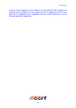Décembre 2010



Un taxi a le droit d’appliquer un tarif inférieur au tarif préfectoral (par exemple en ne
modifiant pas son compteur lors d’une hausse de tarif, en appliquant un tarif de jour
après 17h, en n’appliquant pas un supplément prévu par l’arrêté préfectoral ou en ne
facturant pas le tarif d’approche).




                                           55
 